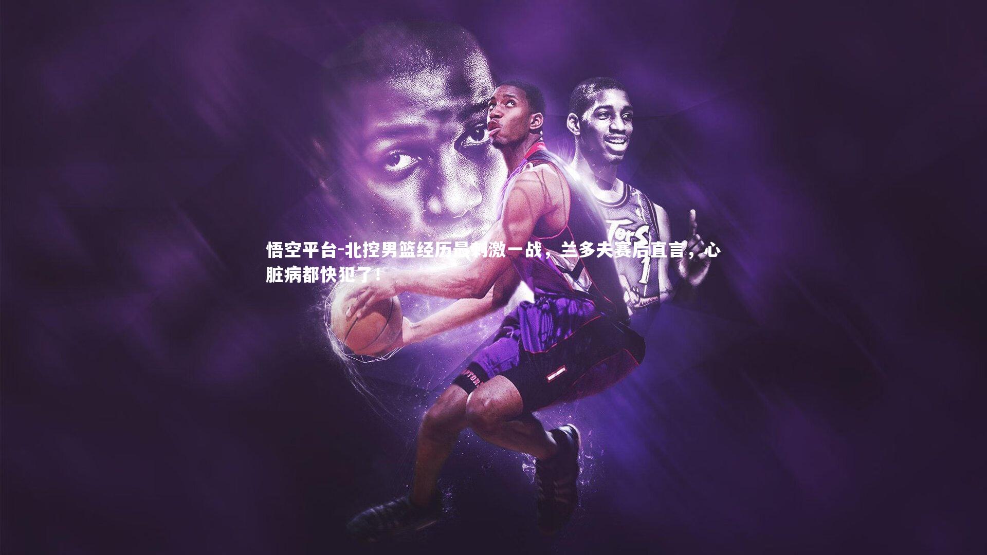 悟空平台-北控男篮经历最刺激一战，兰多夫赛后直言，心脏病都快犯了！